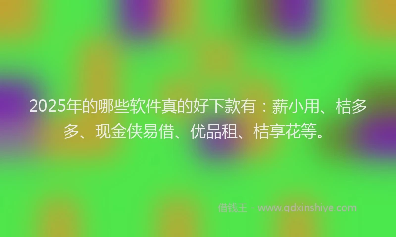 2025年的哪些软件真的好下款有：薪小用、桔多多、现金侠易借、优品租、桔享花等。