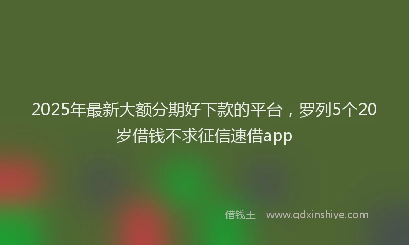 2025年最新大额分期好下款的平台，罗列5个20岁借钱不求征信速借app
