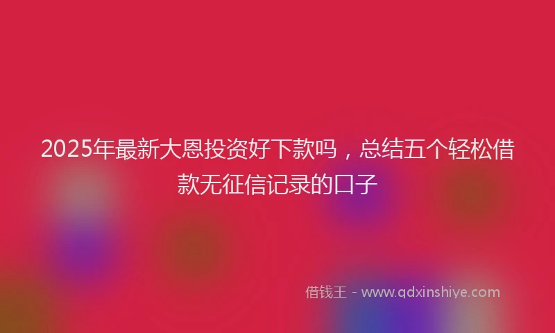 2025年最新大恩投资好下款吗，总结五个轻松借款无征信记录的口子