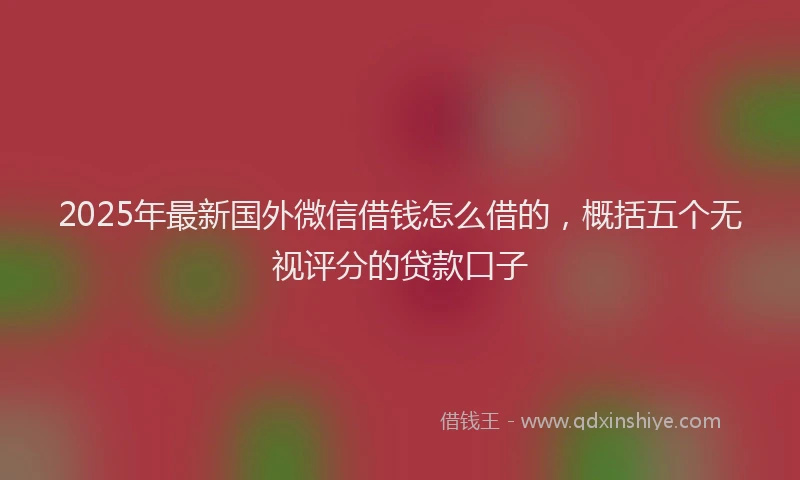 2025年最新国外微信借钱怎么借的，概括五个无视评分的贷款口子