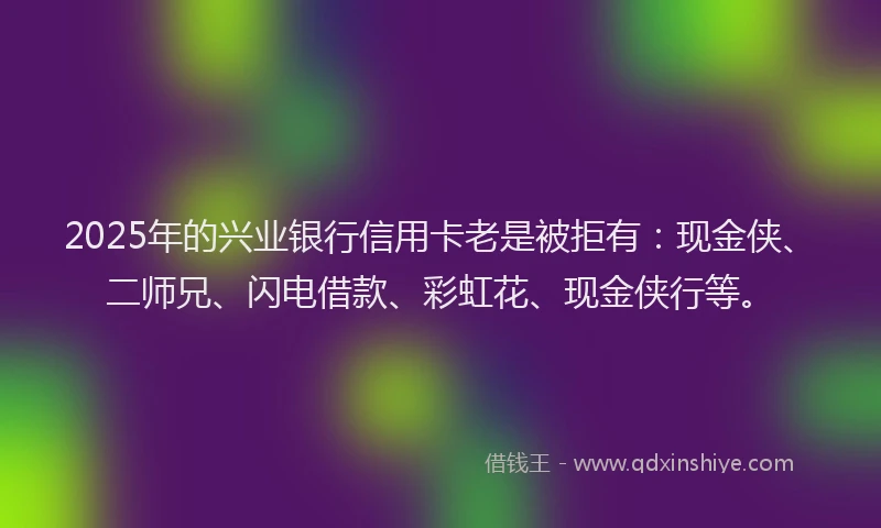 2025年的兴业银行信用卡老是被拒有：现金侠、二师兄、闪电借款、彩虹花、现金侠行等。