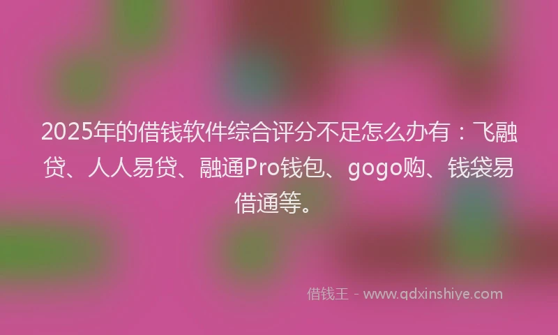 2025年的借钱软件综合评分不足怎么办有：飞融贷、人人易贷、融通Pro钱包、gogo购、钱袋易借通等。
