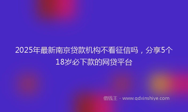 2025年最新南京贷款机构不看征信吗，分享5个18岁必下款的网贷平台