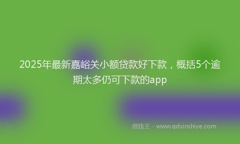 2025年最新嘉峪关小额贷款好下款，概括5个逾期太多仍可下款的app