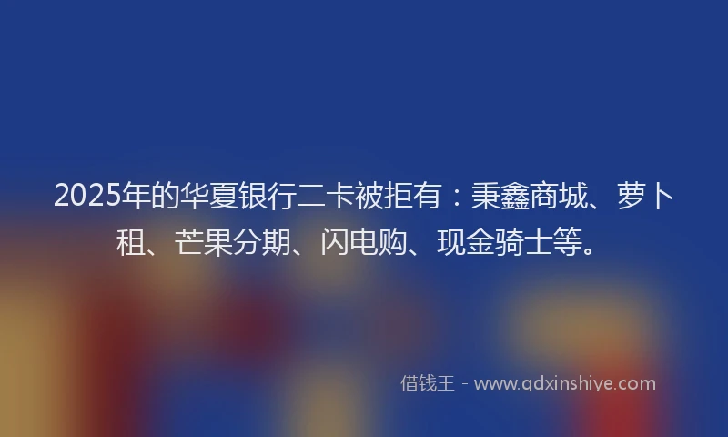 2025年的华夏银行二卡被拒有：秉鑫商城、萝卜租、芒果分期、闪电购、现金骑士等。