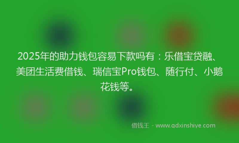 2025年的助力钱包容易下款吗有：乐借宝贷融、美团生活费借钱、瑞信宝Pro钱包、随行付、小鹅花钱等。