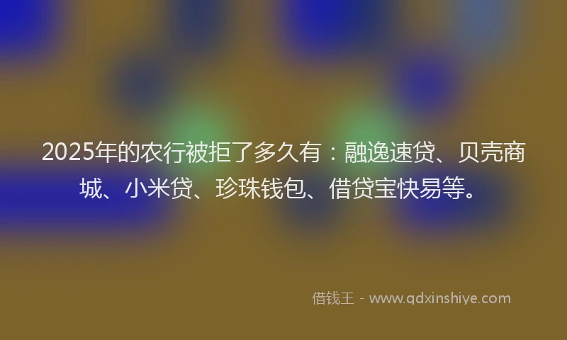 2025年的农行被拒了多久有：融逸速贷、贝壳商城、小米贷、珍珠钱包、借贷宝快易等。