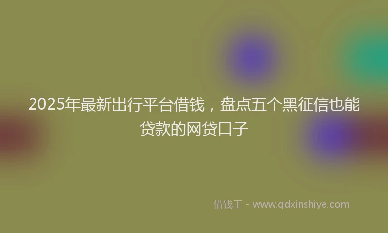 2025年最新出行平台借钱，盘点五个黑征信也能贷款的网贷口子