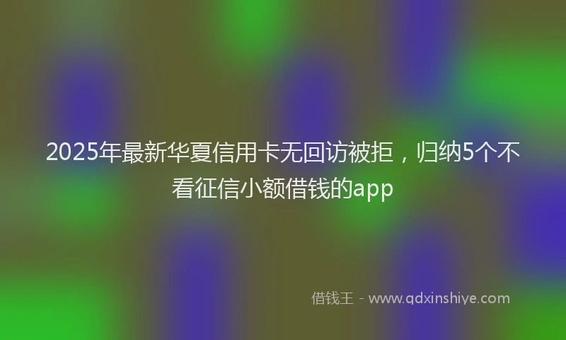 2025年最新华夏信用卡无回访被拒，归纳5个不看征信小额借钱的app