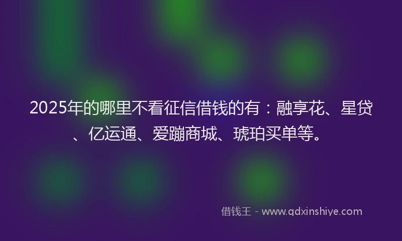 2025年的哪里不看征信借钱的有：融享花、星贷、亿运通、爱蹦商城、琥珀买单等。