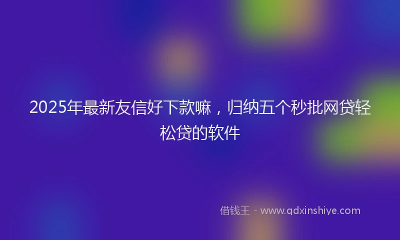 2025年最新友信好下款嘛，归纳五个秒批网贷轻松贷的软件