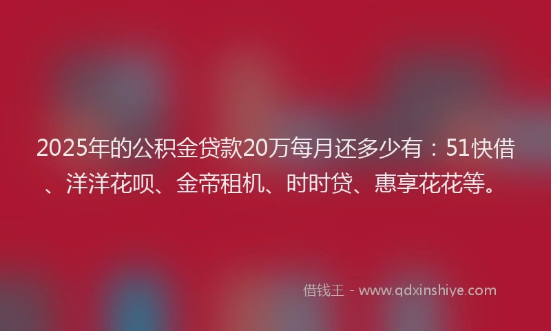 2025年的公积金贷款20万每月还多少有：51快借、洋洋花呗、金帝租机、时时贷、惠享花花等。