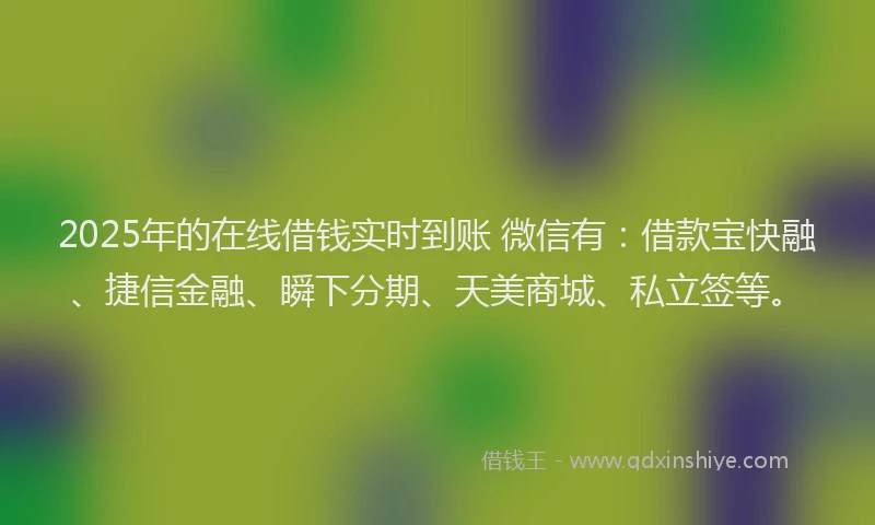 2025年的在线借钱实时到账 微信有：借款宝快融、捷信金融、瞬下分期、天美商城、私立签等。
