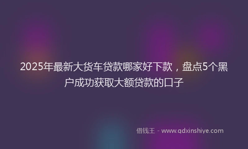 2025年最新大货车贷款哪家好下款，盘点5个黑户成功获取大额贷款的口子