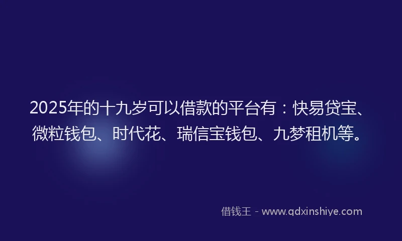 2025年的十九岁可以借款的平台有：快易贷宝、微粒钱包、时代花、瑞信宝钱包、九梦租机等。