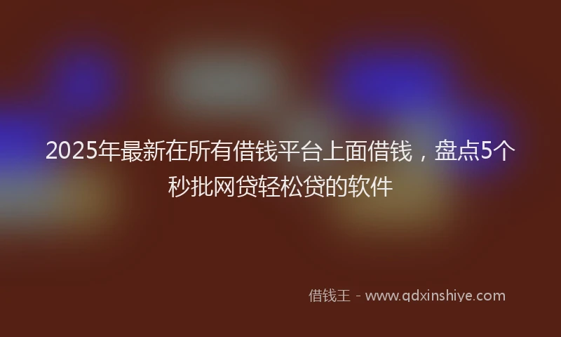 2025年最新在所有借钱平台上面借钱，盘点5个秒批网贷轻松贷的软件