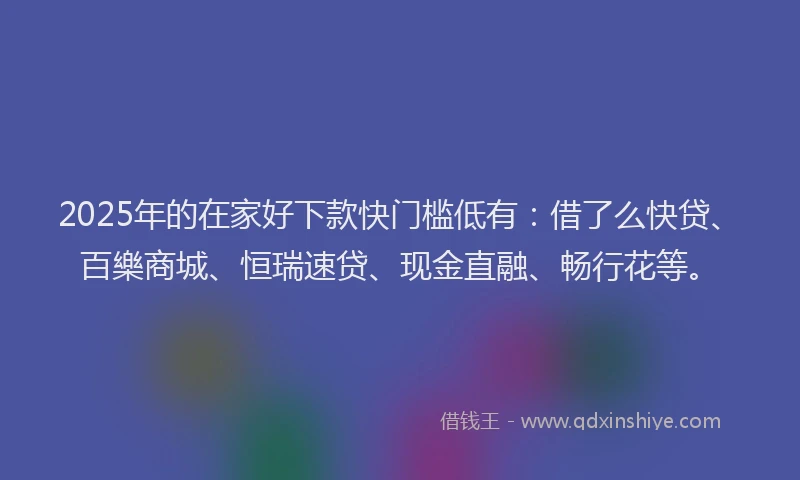 2025年的在家好下款快门槛低有：借了么快贷、百樂商城、恒瑞速贷、现金直融、畅行花等。