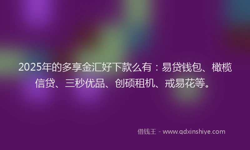 2025年的多享金汇好下款么有：易贷钱包、橄榄信贷、三秒优品、创硕租机、戒易花等。