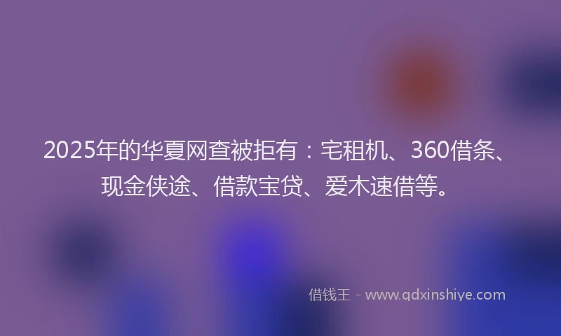 2025年的华夏网查被拒有：宅租机、360借条、现金侠途、借款宝贷、爱木速借等。