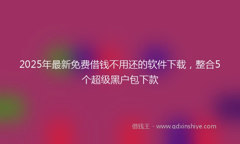 2025年最新免费借钱不用还的软件下载，整合5个超级黑户包下款
