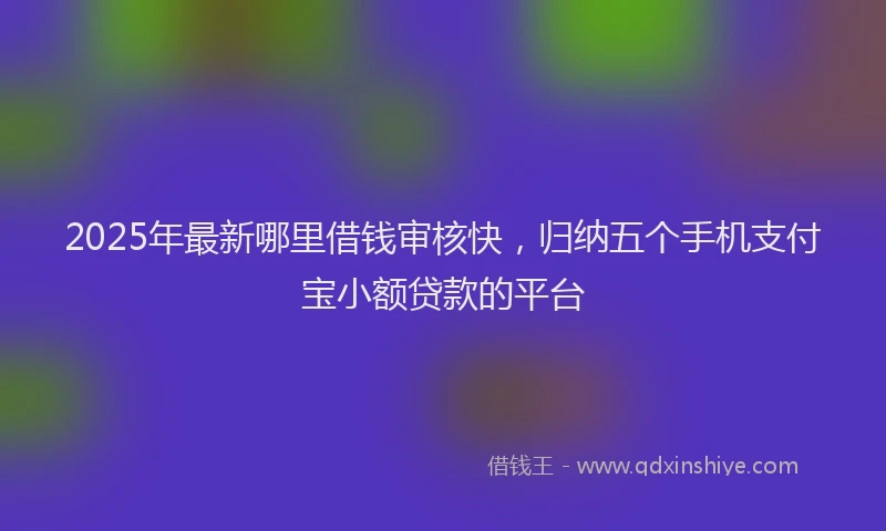 2025年最新哪里借钱审核快，归纳五个手机支付宝小额贷款的平台