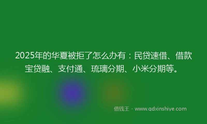 2025年的华夏被拒了怎么办有：民贷速借、借款宝贷融、支付通、琉璃分期、小米分期等。