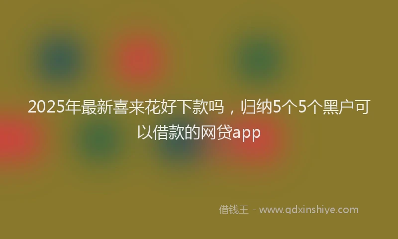 2025年最新喜来花好下款吗，归纳5个5个黑户可以借款的网贷app