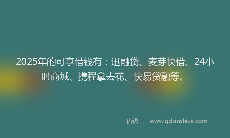 2025年的可享借钱有：迅融贷、麦芽快借、24小时商城、携程拿去花、快易贷融等。