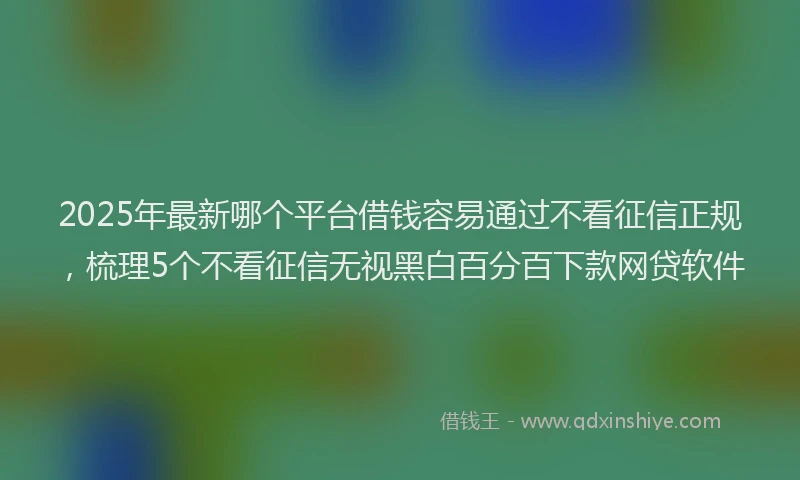 2025年最新哪个平台借钱容易通过不看征信正规，梳理5个不看征信无视黑白百分百下款网贷软件
