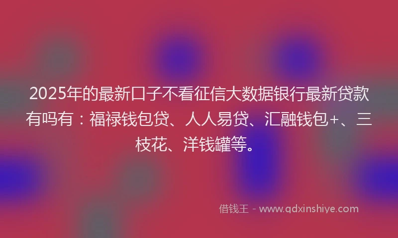 2025年的最新口子不看征信大数据银行最新贷款有吗有：福禄钱包贷、人人易贷、汇融钱包+、三枝花、洋钱罐等。