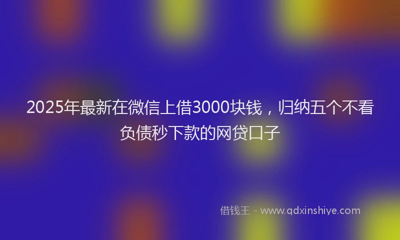 2025年最新在微信上借3000块钱，归纳五个不看负债秒下款的网贷口子