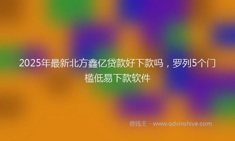 2025年最新北方鑫亿贷款好下款吗，罗列5个门槛低易下款软件