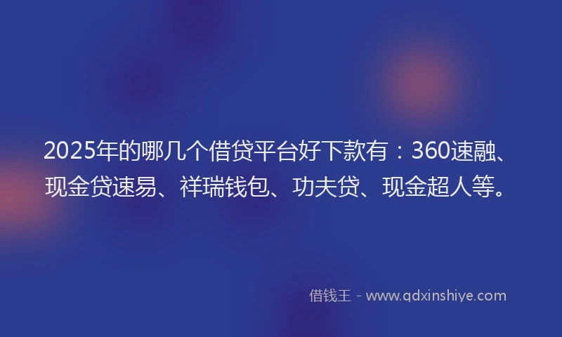 2025年的哪几个借贷平台好下款有：360速融、现金贷速易、祥瑞钱包、功夫贷、现金超人等。