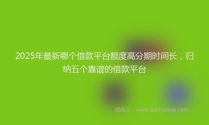 2025年最新哪个借款平台额度高分期时间长，归纳五个靠谱的借款平台