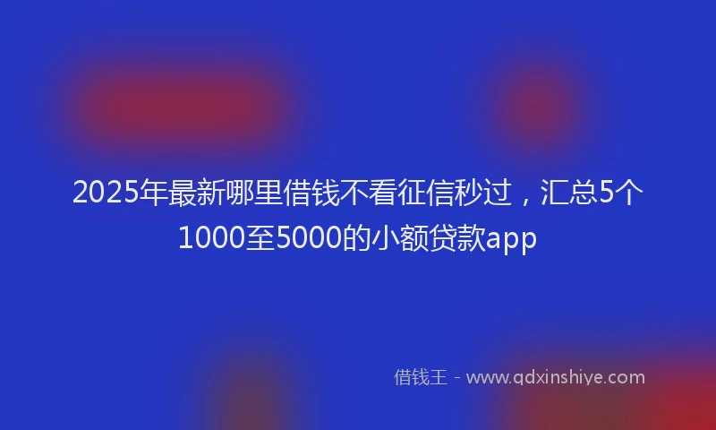 2025年最新哪里借钱不看征信秒过，汇总5个1000至5000的小额贷款app