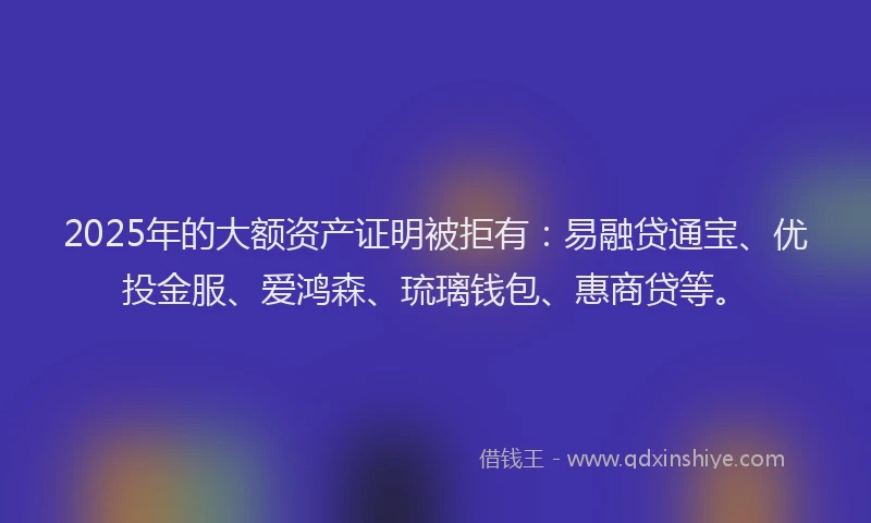 2025年的大额资产证明被拒有：易融贷通宝、优投金服、爱鸿森、琉璃钱包、惠商贷等。