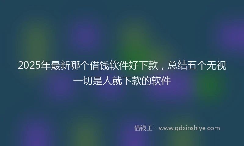 2025年最新哪个借钱软件好下款，总结五个无视一切是人就下款的软件