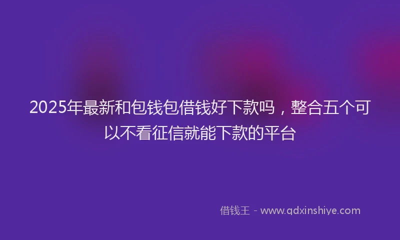 2025年最新和包钱包借钱好下款吗，整合五个可以不看征信就能下款的平台