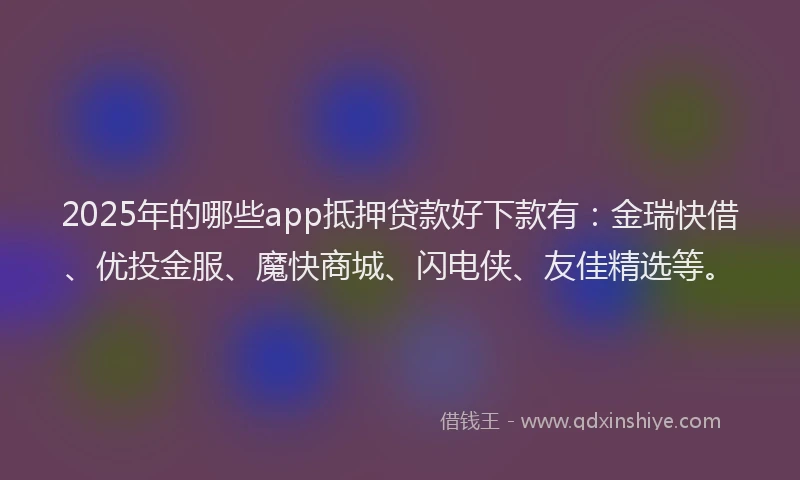 2025年的哪些app抵押贷款好下款有：金瑞快借、优投金服、魔快商城、闪电侠、友佳精选等。