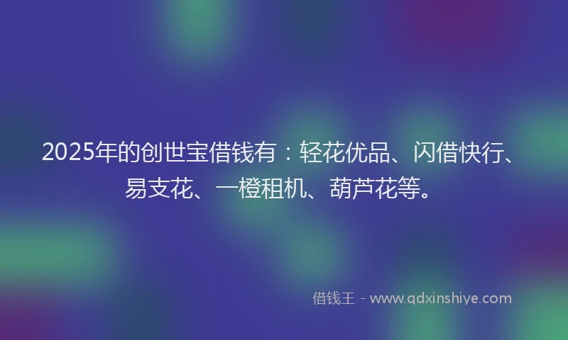 2025年的创世宝借钱有：轻花优品、闪借快行、易支花、一橙租机、葫芦花等。
