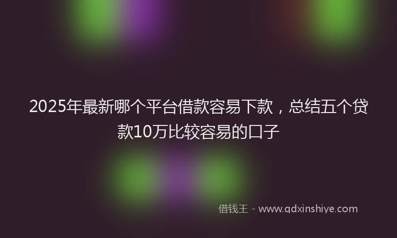 2025年最新哪个平台借款容易下款，总结五个贷款10万比较容易的口子
