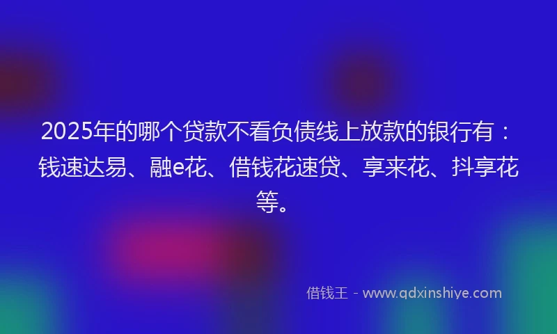 2025年的哪个贷款不看负债线上放款的银行有：钱速达易、融e花、借钱花速贷、享来花、抖享花等。