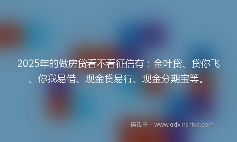2025年的做房贷看不看征信有：金叶贷、贷你飞、你我易借、现金贷易行、现金分期宝等。