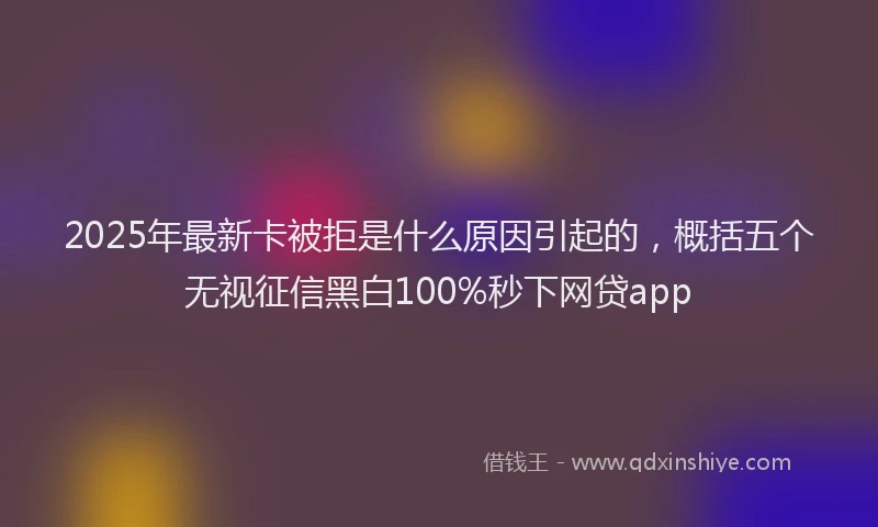 2025年最新卡被拒是什么原因引起的，概括五个无视征信黑白100%秒下网贷app