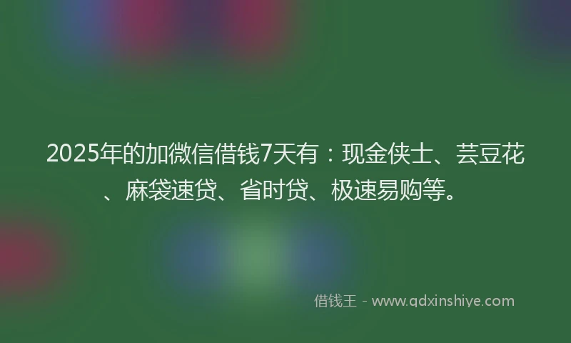 2025年的加微信借钱7天有：现金侠士、芸豆花、麻袋速贷、省时贷、极速易购等。