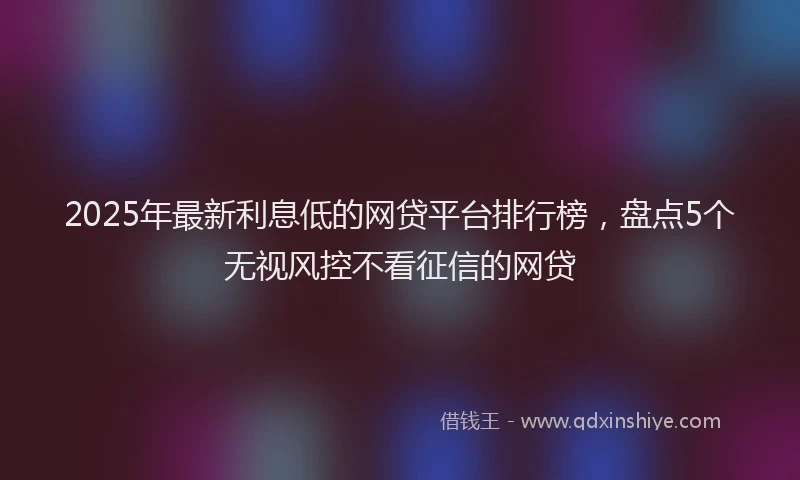 2025年最新利息低的网贷平台排行榜，盘点5个无视风控不看征信的网贷