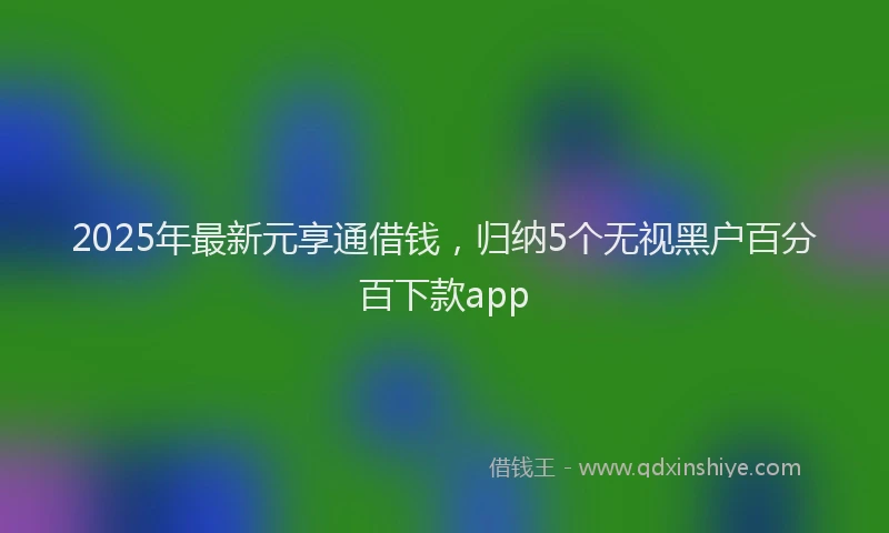 2025年最新元享通借钱，归纳5个无视黑户百分百下款app