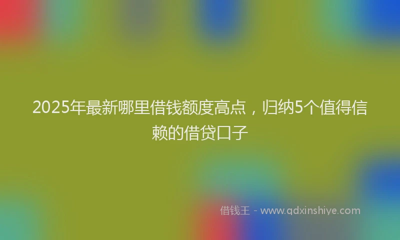 2025年最新哪里借钱额度高点，归纳5个值得信赖的借贷口子