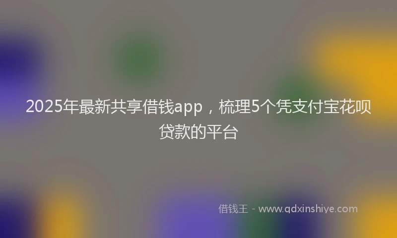 2025年最新共享借钱app，梳理5个凭支付宝花呗贷款的平台