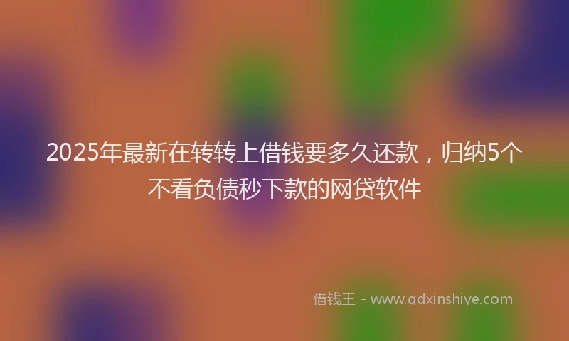 2025年最新在转转上借钱要多久还款，归纳5个不看负债秒下款的网贷软件